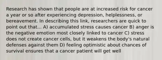 Research has shown that people are at increased risk for cancer a year or so after experiencing depression, helplessness, or bereavement. In describing this link, researchers are quick to point out that... A) accumulated stress causes cancer B) anger is the negative emotion most closely linked to cancer C) stress does not create cancer cells, but it weakens the body's natural defenses against them D) feeling optimistic about chances of survival ensures that a cancer patient will get well