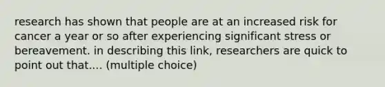 research has shown that people are at an increased risk for cancer a year or so after experiencing significant stress or bereavement. in describing this link, researchers are quick to point out that.... (multiple choice)