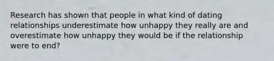 Research has shown that people in what kind of dating relationships underestimate how unhappy they really are and overestimate how unhappy they would be if the relationship were to end?