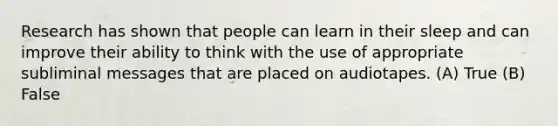 Research has shown that people can learn in their sleep and can improve their ability to think with the use of appropriate subliminal messages that are placed on audiotapes. (A) True (B) False