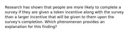 Research has shown that people are more likely to complete a survey if they are given a token incentive along with the survey than a larger incentive that will be given to them upon the survey's completion. Which phenomenon provides an explanation for this finding?