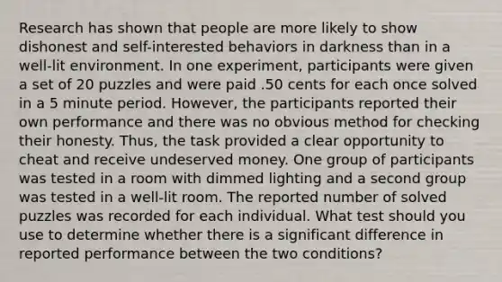 Research has shown that people are more likely to show dishonest and self-interested behaviors in darkness than in a well-lit environment. In one experiment, participants were given a set of 20 puzzles and were paid .50 cents for each once solved in a 5 minute period. However, the participants reported their own performance and there was no obvious method for checking their honesty. Thus, the task provided a clear opportunity to cheat and receive undeserved money. One group of participants was tested in a room with dimmed lighting and a second group was tested in a well-lit room. The reported number of solved puzzles was recorded for each individual. What test should you use to determine whether there is a significant difference in reported performance between the two conditions?