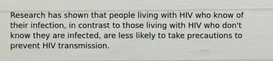 Research has shown that people living with HIV who know of their infection, in contrast to those living with HIV who don't know they are infected, are less likely to take precautions to prevent HIV transmission.