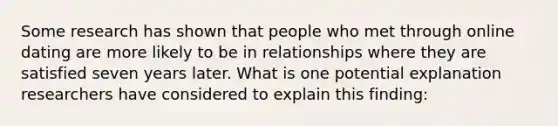 Some research has shown that people who met through online dating are more likely to be in relationships where they are satisfied seven years later. What is one potential explanation researchers have considered to explain this finding: