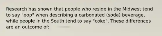 Research has shown that people who reside in the Midwest tend to say "pop" when describing a carbonated (soda) beverage, while people in the South tend to say "coke". These differences are an outcome of: