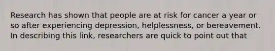 Research has shown that people are at risk for cancer a year or so after experiencing depression, helplessness, or bereavement. In describing this link, researchers are quick to point out that