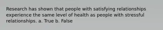 Research has shown that people with satisfying relationships experience the same level of health as people with stressful relationships. a. True b. False