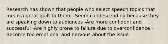 Research has shown that people who select speech topics that mean a great guilt to them: -Seem condescending because they are speaking down to audiences -Are more confident and successful -Are highly prone to failure due to overconfidence -Become too emotional and nervous about the issue