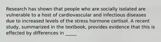 Research has shown that people who are socially isolated are vulnerable to a host of cardiovascular and infectious diseases due to increased levels of the stress hormone cortisol. A recent study, summarized in the textbook, provides evidence that this is effected by differences in _____