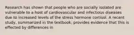 Research has shown that people who are socially isolated are vulnerable to a host of cardiovascular and infectious diseases due to increased levels of the stress hormone cortisol. A recent study, summarized in the textbook, provides evidence that this is effected by differences in