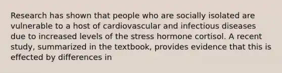 Research has shown that people who are socially isolated are vulnerable to a host of cardiovascular and infectious diseases due to increased levels of the stress hormone cortisol. A recent study, summarized in the textbook, provides evidence that this is effected by differences in