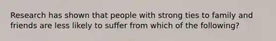 Research has shown that people with strong ties to family and friends are less likely to suffer from which of the following?