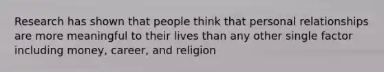 Research has shown that people think that personal relationships are more meaningful to their lives than any other single factor including money, career, and religion