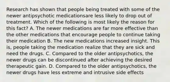 Research has shown that people being treated with some of the newer antipsychotic medicationsare less likely to drop out of treatment. Which of the following is most likely the reason for this fact? A. The newer medications are far more effective than the other medications that encourage people to continue taking their medication B. The new medications increased insight. This is, people taking the medication realize that they are sick and need the drugs. C. Compared to the older antipsychotics, the newer drugs can be discontinued after achieving the desired therapeutic gain. D. Compared to the older antipsychotics, the newer drugs have less extreme and intrusive side effects