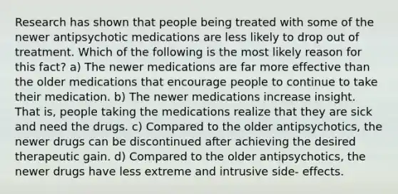 Research has shown that people being treated with some of the newer antipsychotic medications are less likely to drop out of treatment. Which of the following is the most likely reason for this fact? a) The newer medications are far more effective than the older medications that encourage people to continue to take their medication. b) The newer medications increase insight. That is, people taking the medications realize that they are sick and need the drugs. c) Compared to the older antipsychotics, the newer drugs can be discontinued after achieving the desired therapeutic gain. d) Compared to the older antipsychotics, the newer drugs have less extreme and intrusive side- effects.