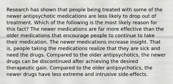 Research has shown that people being treated with some of the newer antipsychotic medications are less likely to drop out of treatment. Which of the following is the most likely reason for this fact? The newer medications are far more effective than the older medications that encourage people to continue to take their medication. The newer medications increase insight. That is, people taking the medications realize that they are sick and need the drugs. Compared to the older antipsychotics, the newer drugs can be discontinued after achieving the desired therapeutic gain. Compared to the older antipsychotics, the newer drugs have less extreme and intrusive side-effects.