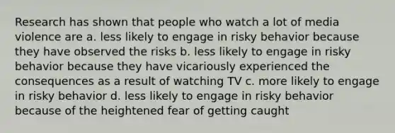 Research has shown that people who watch a lot of media violence are a. less likely to engage in risky behavior because they have observed the risks b. less likely to engage in risky behavior because they have vicariously experienced the consequences as a result of watching TV c. more likely to engage in risky behavior d. less likely to engage in risky behavior because of the heightened fear of getting caught