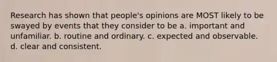 Research has shown that people's opinions are MOST likely to be swayed by events that they consider to be a. important and unfamiliar. b. routine and ordinary. c. expected and observable. d. clear and consistent.