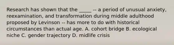 Research has shown that the _____ -- a period of unusual anxiety, reexamination, and transformation during middle adulthood proposed by Levinson -- has more to do with historical circumstances than actual age. A. cohort bridge B. ecological niche C. gender trajectory D. midlife crisis