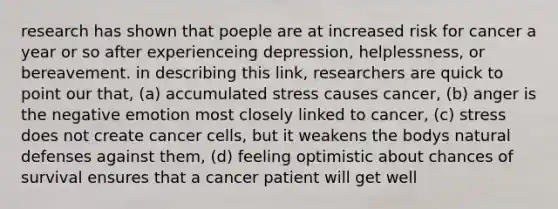 research has shown that poeple are at increased risk for cancer a year or so after experienceing depression, helplessness, or bereavement. in describing this link, researchers are quick to point our that, (a) accumulated stress causes cancer, (b) anger is the negative emotion most closely linked to cancer, (c) stress does not create cancer cells, but it weakens the bodys natural defenses against them, (d) feeling optimistic about chances of survival ensures that a cancer patient will get well