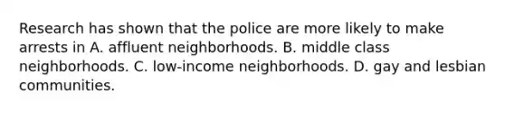 Research has shown that the police are more likely to make arrests in A. affluent neighborhoods. B. middle class neighborhoods. C. low-income neighborhoods. D. gay and lesbian communities.