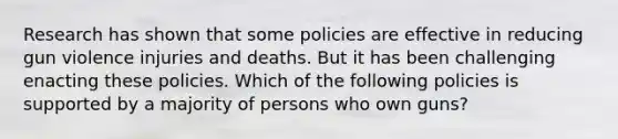 Research has shown that some policies are effective in reducing gun violence injuries and deaths. But it has been challenging enacting these policies. Which of the following policies is supported by a majority of persons who own guns?