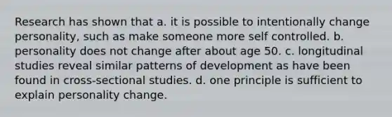 Research has shown that a. it is possible to intentionally change personality, such as make someone more self controlled. b. personality does not change after about age 50. c. longitudinal studies reveal similar patterns of development as have been found in cross-sectional studies. d. one principle is sufficient to explain personality change.