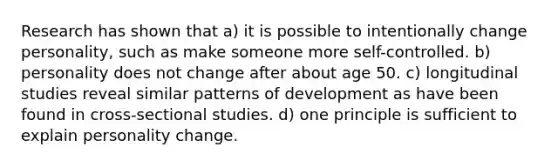 Research has shown that a) it is possible to intentionally change personality, such as make someone more self-controlled. b) personality does not change after about age 50. c) longitudinal studies reveal similar patterns of development as have been found in cross-sectional studies. d) one principle is sufficient to explain personality change.