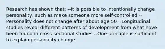 Research has shown that: --It is possible to intentionally change personality, such as make someone more self-controlled --Personality does not change after about age 50 --Longitudinal studies reveal different patterns of development from what have been found in cross-sectional studies --One principle is sufficient to explain personality change