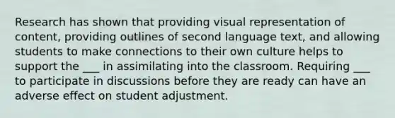 Research has shown that providing visual representation of content, providing outlines of second language text, and allowing students to make connections to their own culture helps to support the ___ in assimilating into the classroom. Requiring ___ to participate in discussions before they are ready can have an adverse effect on student adjustment.