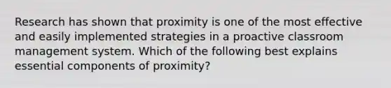 Research has shown that proximity is one of the most effective and easily implemented strategies in a proactive classroom management system. Which of the following best explains essential components of proximity?