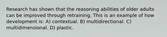 Research has shown that the reasoning abilities of older adults can be improved through retraining. This is an example of how development is: A) contextual. B) multidirectional. C) multidimensional. D) plastic.