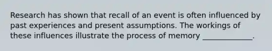 Research has shown that recall of an event is often influenced by past experiences and present assumptions. The workings of these influences illustrate the process of memory _____________.