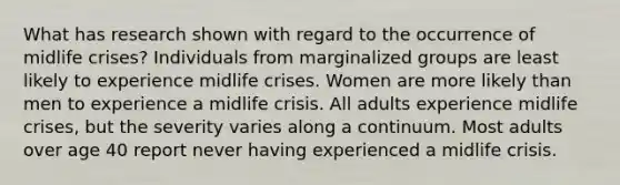 What has research shown with regard to the occurrence of midlife crises? Individuals from marginalized groups are least likely to experience midlife crises. Women are more likely than men to experience a midlife crisis. All adults experience midlife crises, but the severity varies along a continuum. Most adults over age 40 report never having experienced a midlife crisis.