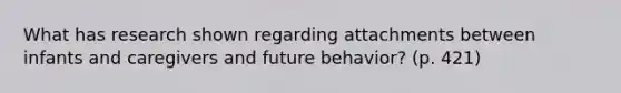 What has research shown regarding attachments between infants and caregivers and future behavior? (p. 421)