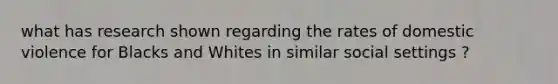 what has research shown regarding the rates of domestic violence for Blacks and Whites in similar social settings ?