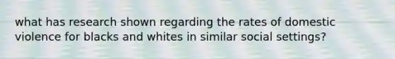 what has research shown regarding the rates of domestic violence for blacks and whites in similar social settings?