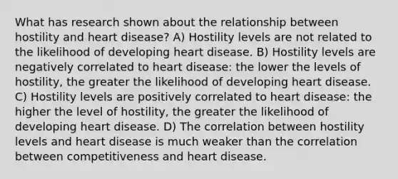 What has research shown about the relationship between hostility and heart disease? A) Hostility levels are not related to the likelihood of developing heart disease. B) Hostility levels are negatively correlated to heart disease: the lower the levels of hostility, the greater the likelihood of developing heart disease. C) Hostility levels are positively correlated to heart disease: the higher the level of hostility, the greater the likelihood of developing heart disease. D) The correlation between hostility levels and heart disease is much weaker than the correlation between competitiveness and heart disease.