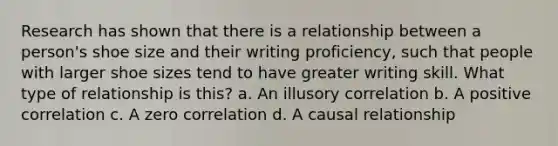 Research has shown that there is a relationship between a person's shoe size and their writing proficiency, such that people with larger shoe sizes tend to have greater writing skill. What type of relationship is this? a. An illusory correlation b. A positive correlation c. A zero correlation d. A causal relationship