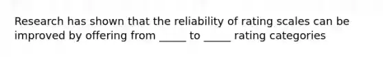 Research has shown that the reliability of rating scales can be improved by offering from _____ to _____ rating categories