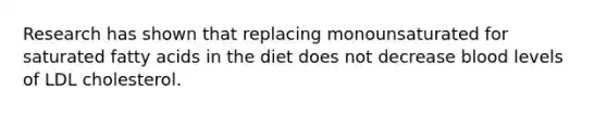 Research has shown that replacing monounsaturated for saturated fatty acids in the diet does not decrease blood levels of LDL cholesterol.