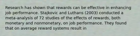 Research has shown that rewards can be effective in enhancing job performance. Stajkovic and Luthans (2003) conducted a meta-analysis of 72 studies of the effects of rewards, both monetary and nonmonetary, on job performance. They found that on average reward systems result in