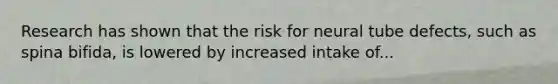 Research has shown that the risk for neural tube defects, such as spina bifida, is lowered by increased intake of...