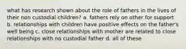 what has research shown about the role of fathers in the lives of their non custodial children? a. fathers rely on other for support b. relationships with children have positive effects on the father's well being c. close relationships with mother are related to close relationships with no custodial father d. all of these