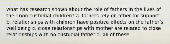 what has research shown about the role of fathers in the lives of their non custodial children? a. fathers rely on other for support b. relationships with children have positive effects on the father's well being c. close relationships with mother are related to close relationships with no custodial father d. all of these