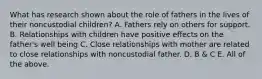 What has research shown about the role of fathers in the lives of their noncustodial children? A. Fathers rely on others for support. B. Relationships with children have positive effects on the father's well being C. Close relationships with mother are related to close relationships with noncustodial father. D. B & C E. All of the above.