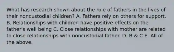 What has research shown about the role of fathers in the lives of their noncustodial children? A. Fathers rely on others for support. B. Relationships with children have positive effects on the father's well being C. Close relationships with mother are related to close relationships with noncustodial father. D. B & C E. All of the above.