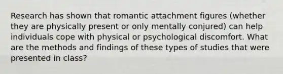 Research has shown that romantic attachment figures (whether they are physically present or only mentally conjured) can help individuals cope with physical or psychological discomfort. What are the methods and findings of these types of studies that were presented in class?