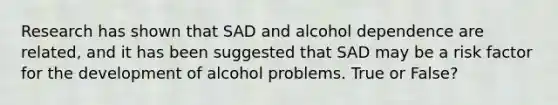 Research has shown that SAD and alcohol dependence are related, and it has been suggested that SAD may be a risk factor for the development of alcohol problems. True or False?