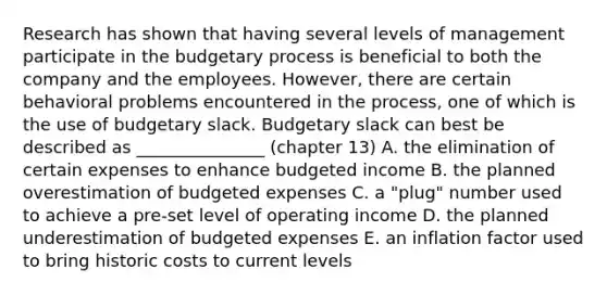 Research has shown that having several levels of management participate in the budgetary process is beneficial to both the company and the employees. However, there are certain behavioral problems encountered in the process, one of which is the use of budgetary slack. Budgetary slack can best be described as _______________ (chapter 13) A. the elimination of certain expenses to enhance budgeted income B. the planned overestimation of budgeted expenses C. a "plug" number used to achieve a pre-set level of operating income D. the planned underestimation of budgeted expenses E. an inflation factor used to bring historic costs to current levels